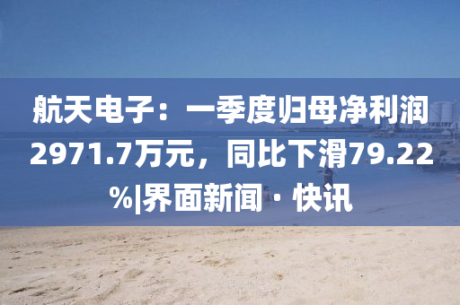 航天电子：一季度归母净利润2971.7万元，同比下滑79.22%|界面新闻 · 快讯