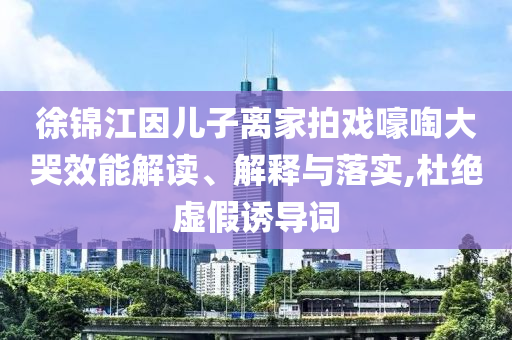 徐锦江因儿子离家拍戏嚎啕大哭效能解读、解释与落实,杜绝虚假诱导词