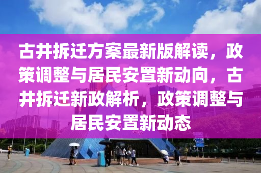 古井拆迁方案最新版解读，政策调整与居民安置新动向，古井拆迁新政解析，政策调整与居民安置新动态