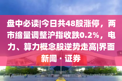 盘中必读|今日共48股涨停，两市缩量调整沪指收跌0.2%，电力、算力概念股逆势走高|界面新闻 · 证券