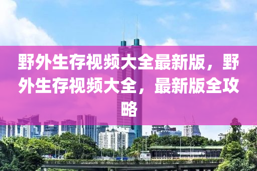 野外生存视频大全最新版，野外生存视频大全，最新版全攻略