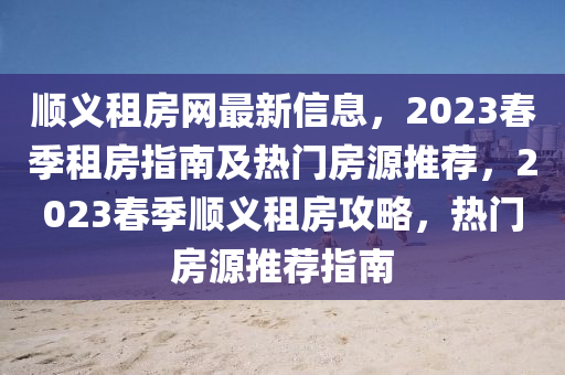 顺义租房网最新信息，2023春季租房指南及热门房源推荐，2023春季顺义租房攻略，热门房源推荐指南