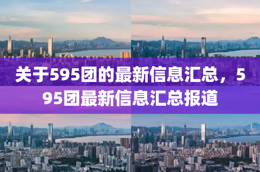 关于595团的最新信息汇总，595团最新信息汇总报道