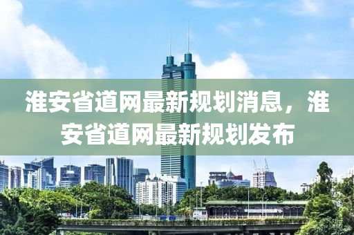 淮安省道网最新规划消息，淮安省道网最新规划发布