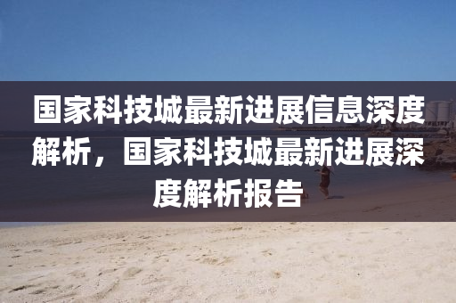 国家科技城最新进展信息深度解析，国家科技城最新进展深度解析报告