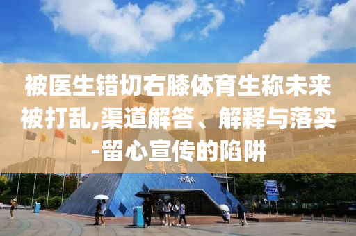 被医生错切右膝体育生称未来被打乱,渠道解答、解释与落实-留心宣传的陷阱
