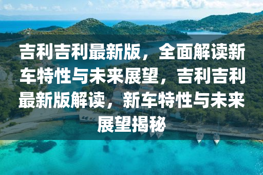 吉利吉利最新版，全面解读新车特性与未来展望，吉利吉利最新版解读，新车特性与未来展望揭秘