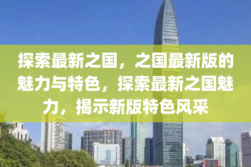 探索最新之国，之国最新版的魅力与特色，探索最新之国魅力，揭示新版特色风采