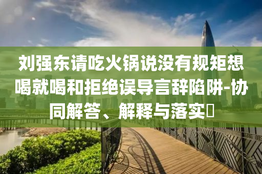 刘强东请吃火锅说没有规矩想喝就喝和拒绝误导言辞陷阱-协同解答、解释与落实?