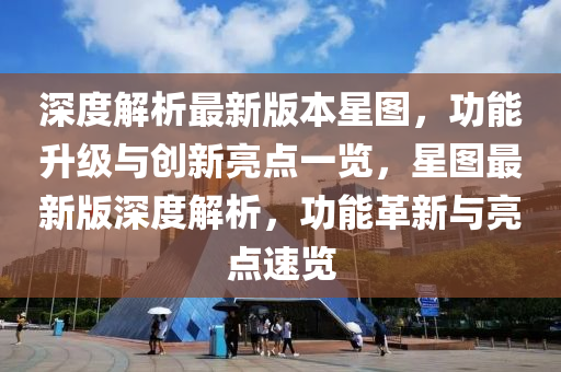 深度解析最新版本星图，功能升级与创新亮点一览，星图最新版深度解析，功能革新与亮点速览