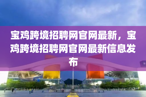 宝鸡跨境招聘网官网最新，宝鸡跨境招聘网官网最新信息发布