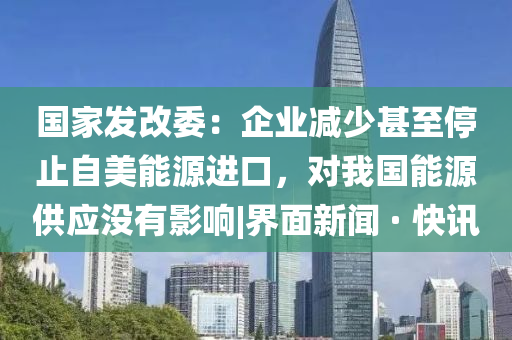 国家发改委：企业减少甚至停止自美能源进口，对我国能源供应没有影响|界面新闻 · 快讯