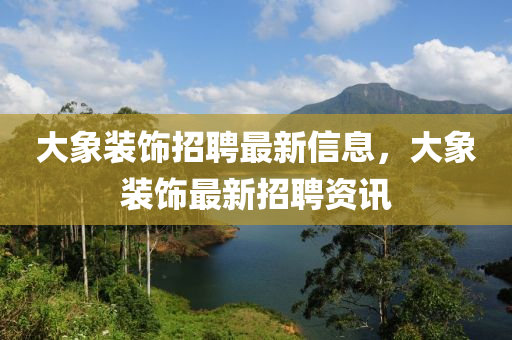 大象装饰招聘最新信息，大象装饰最新招聘资讯