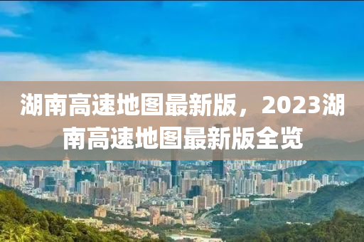 湖南高速地图最新版，2023湖南高速地图最新版全览