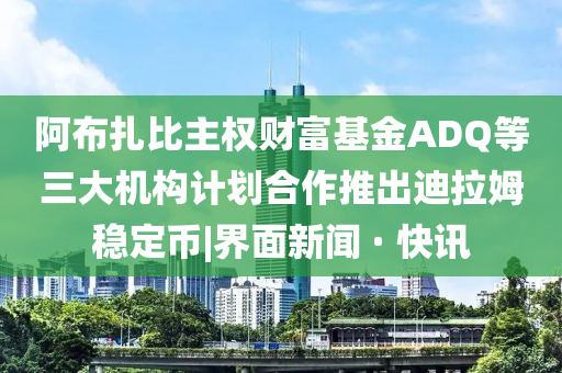 阿布扎比主权财富基金ADQ等三大机构计划合作推出迪拉姆稳定币|界面新闻 · 快讯