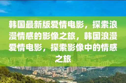 韩国最新版爱情电影，探索浪漫情感的影像之旅，韩国浪漫爱情电影，探索影像中的情感之旅