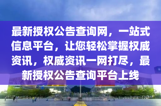 最新授权公告查询网，一站式信息平台，让您轻松掌握权威资讯，权威资讯一网打尽，最新授权公告查询平台上线