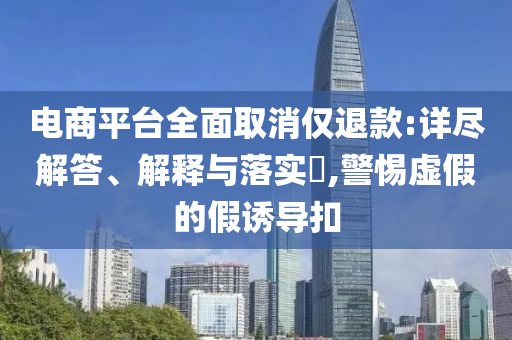 电商平台全面取消仅退款:详尽解答、解释与落实?,警惕虚假的假诱导扣