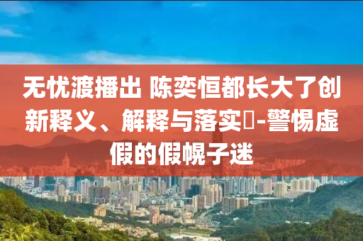 无忧渡播出 陈奕恒都长大了创新释义、解释与落实?-警惕虚假的假幌子迷