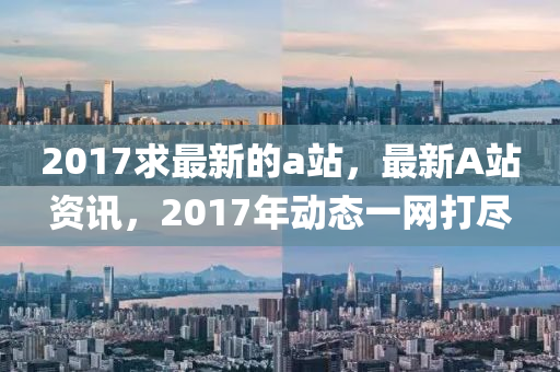 2017求最新的a站，最新A站资讯，2017年动态一网打尽