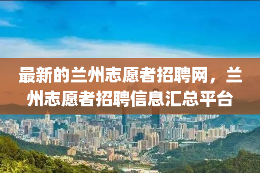 最新的兰州志愿者招聘网，兰州志愿者招聘信息汇总平台