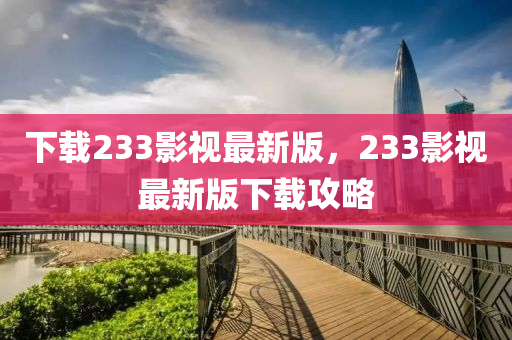 下载233影视最新版，233影视最新版下载攻略