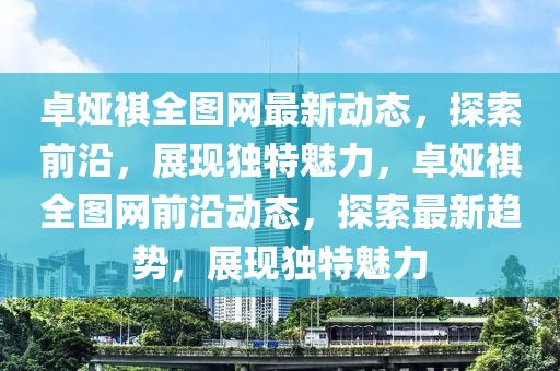 卓娅祺全图网最新动态，探索前沿，展现独特魅力，卓娅祺全图网前沿动态，探索最新趋势，展现独特魅力