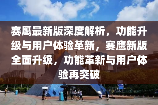 赛鹰最新版深度解析，功能升级与用户体验革新，赛鹰新版全面升级，功能革新与用户体验再突破