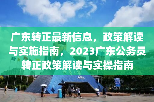 广东转正最新信息，政策解读与实施指南，2023广东公务员转正政策解读与实操指南
