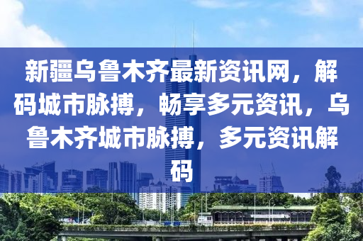 新疆乌鲁木齐最新资讯网，解码城市脉搏，畅享多元资讯，乌鲁木齐城市脉搏，多元资讯解码