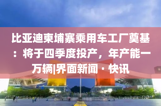 比亚迪柬埔寨乘用车工厂奠基：将于四季度投产，年产能一万辆|界面新闻 · 快讯