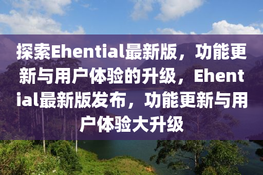 探索Ehential最新版，功能更新与用户体验的升级，Ehential最新版发布，功能更新与用户体验大升级