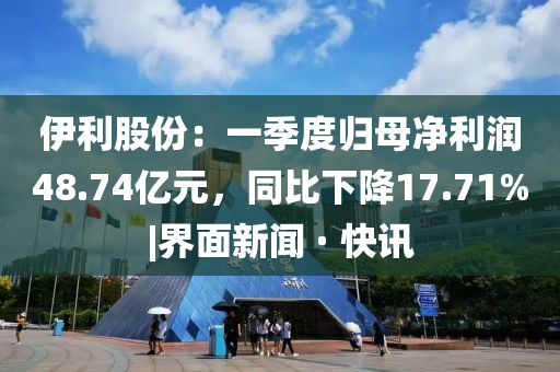 伊利股份：一季度归母净利润48.74亿元，同比下降17.71%|界面新闻 · 快讯