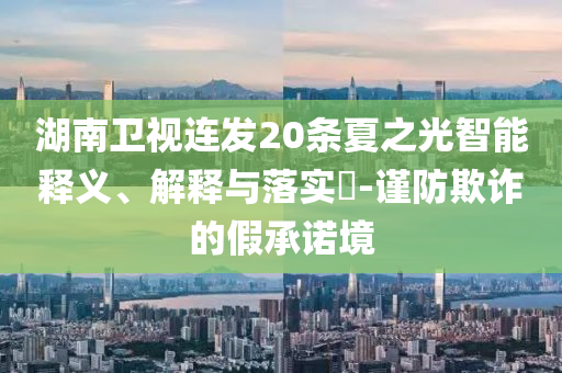 湖南卫视连发20条夏之光智能释义、解释与落实?-谨防欺诈的假承诺境