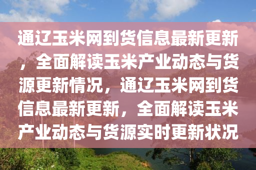 通辽玉米网到货信息最新更新，全面解读玉米产业动态与货源更新情况，通辽玉米网到货信息最新更新，全面解读玉米产业动态与货源实时更新状况