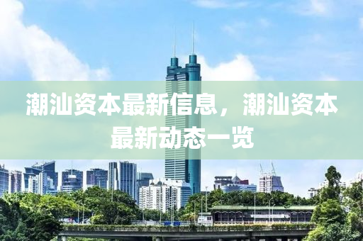 潮汕资本最新信息，潮汕资本最新动态一览