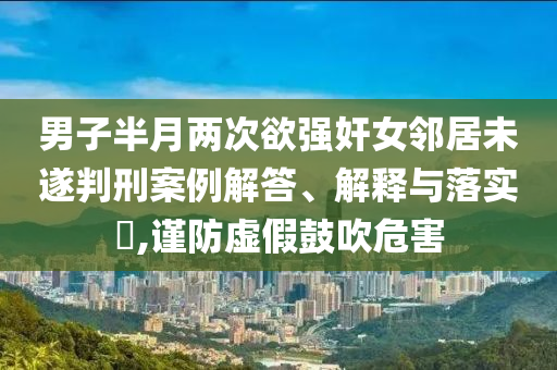 男子半月两次欲强奸女邻居未遂判刑案例解答、解释与落实?,谨防虚假鼓吹危害