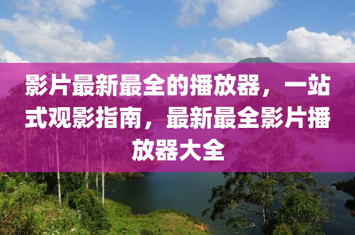 影片最新最全的播放器，一站式观影指南，最新最全影片播放器大全