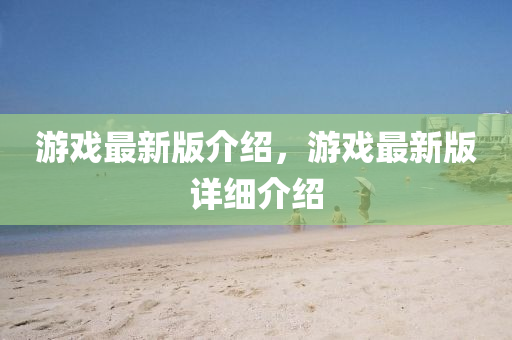 游戏最新版介绍，游戏最新版详细介绍