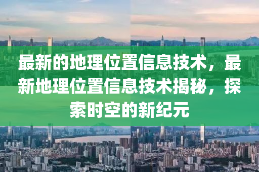 最新的地理位置信息技术，最新地理位置信息技术揭秘，探索时空的新纪元