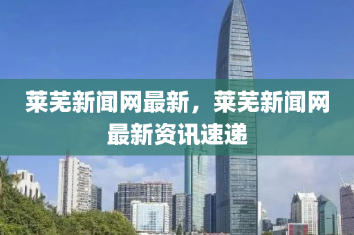 莱芜新闻网最新，莱芜新闻网最新资讯速递