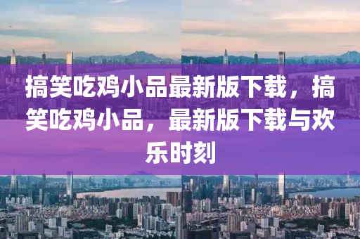 搞笑吃鸡小品最新版下载，搞笑吃鸡小品，最新版下载与欢乐时刻