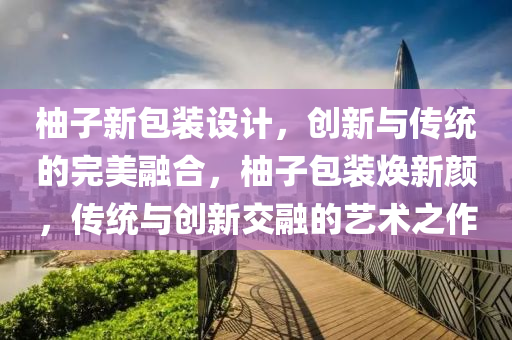 柚子新包装设计，创新与传统的完美融合，柚子包装焕新颜，传统与创新交融的艺术之作