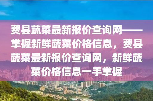 费县蔬菜最新报价查询网——掌握新鲜蔬菜价格信息，费县蔬菜最新报价查询网，新鲜蔬菜价格信息一手掌握