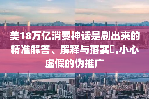 美18万亿消费神话是刷出来的精准解答、解释与落实?,小心虚假的伪推广