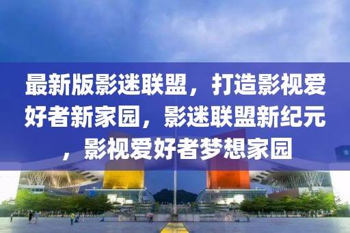 最新版影迷联盟，打造影视爱好者新家园，影迷联盟新纪元，影视爱好者梦想家园