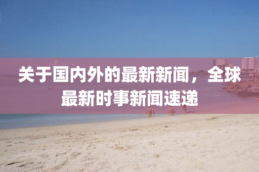关于国内外的最新新闻，全球最新时事新闻速递