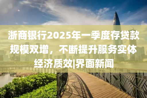 浙商银行2025年一季度存贷款规模双增，不断提升服务实体经济质效|界面新闻