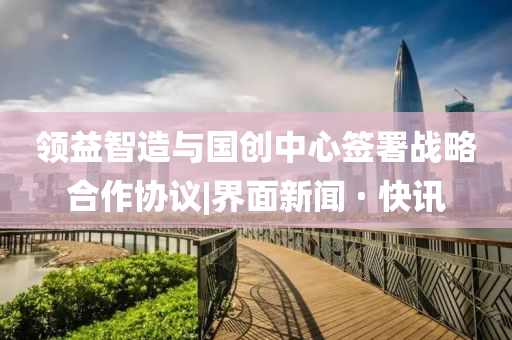 领益智造与国创中心签署战略合作协议|界面新闻 · 快讯