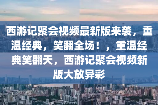 西游记聚会视频最新版来袭，重温经典，笑翻全场！，重温经典笑翻天，西游记聚会视频新版大放异彩